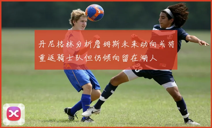 丹尼格林分析詹姆斯未来动向或将重返骑士队但仍倾向留在湖人