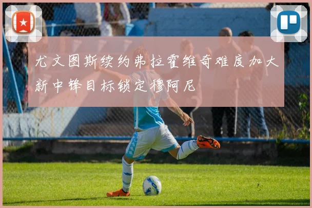 尤文图斯续约弗拉霍维奇难度加大新中锋目标锁定穆阿尼