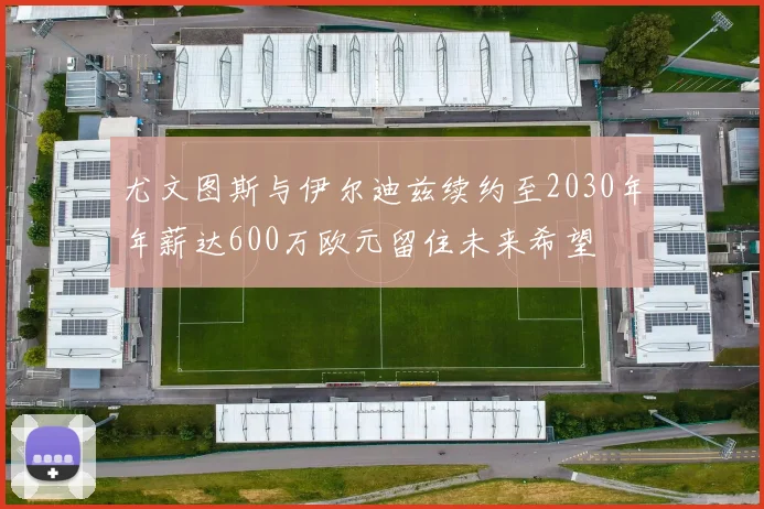 尤文图斯与伊尔迪兹续约至2030年年薪达600万欧元留住未来希望