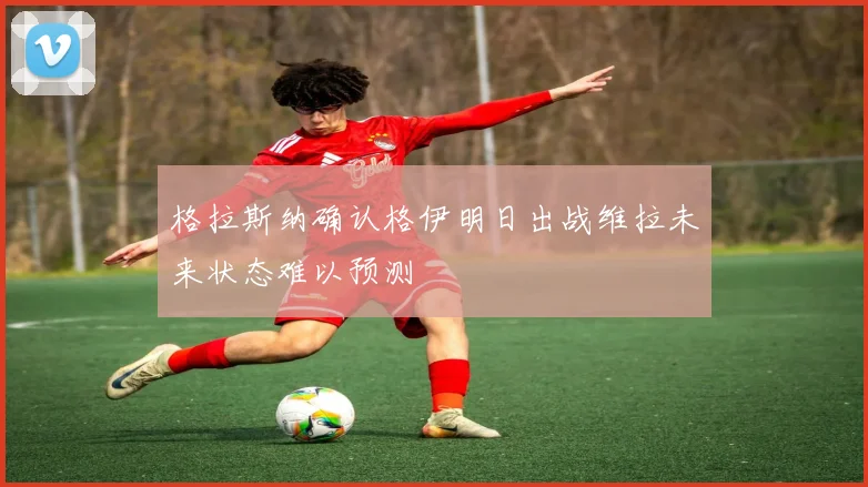 格拉斯纳确认格伊明日出战维拉未来状态难以预测