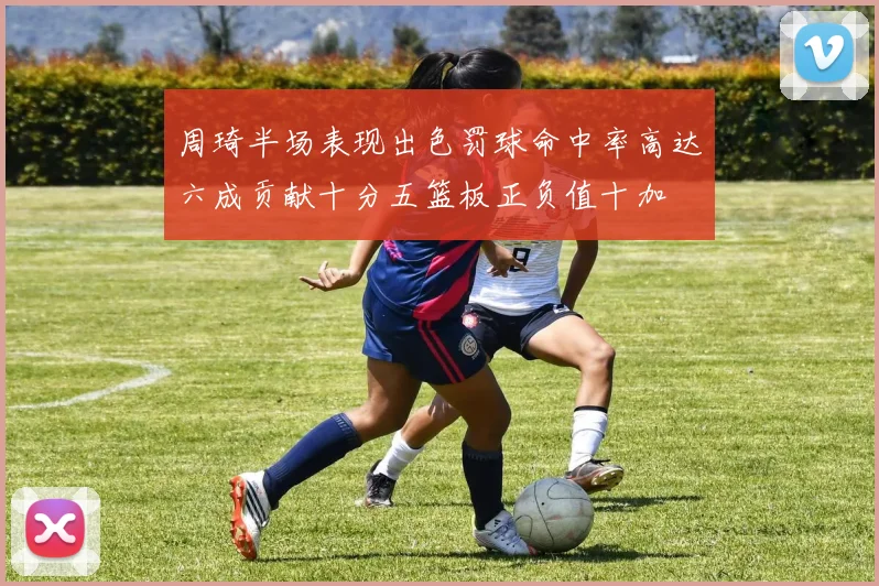 周琦半场表现出色罚球命中率高达六成贡献十分五篮板正负值十加