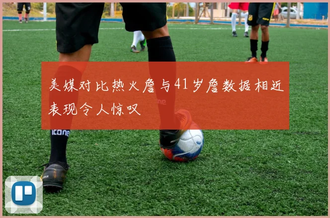 美媒对比热火詹与41岁詹数据相近表现令人惊叹