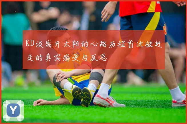 KD谈离开太阳的心路历程首次被赶走的真实感受与反思