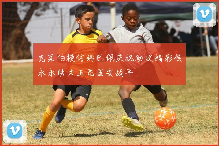 克莱伯模仿姆巴佩庆祝助攻精彩侯永永助力玉昆国安战平