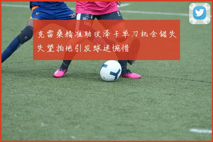 克雷桑精准助攻泽卡单刀机会错失失望拍地引发球迷惋惜