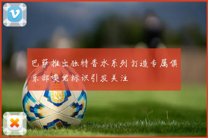 巴萨推出独特香水系列打造专属俱乐部嗅觉标识引发关注