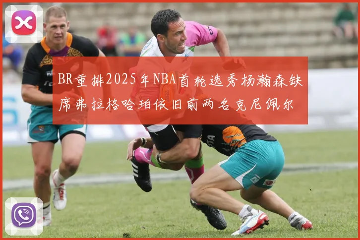 BR重排2025年NBA首轮选秀杨瀚森缺席弗拉格哈珀依旧前两名克尼佩尔锁定探花位